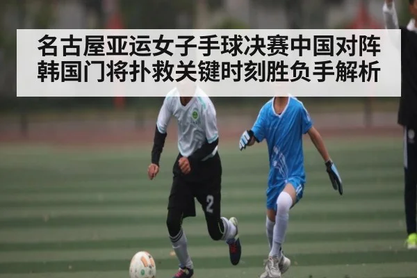名古屋亚运女子手球决赛中国对阵韩国门将扑救关键时刻胜负手解析
